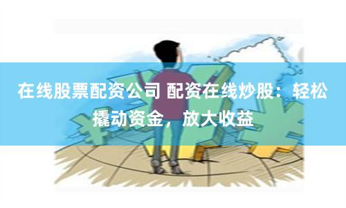 在线股票配资公司 配资在线炒股：轻松撬动资金，放大收益
