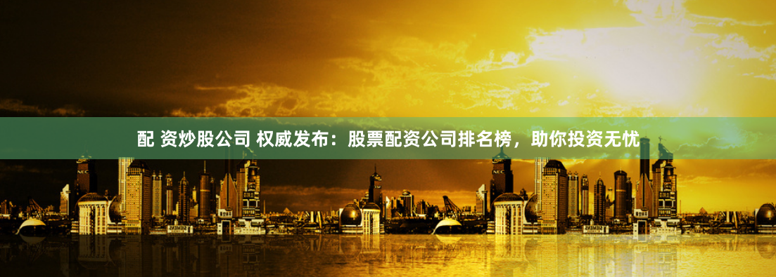 配 资炒股公司 权威发布：股票配资公司排名榜，助你投资无忧