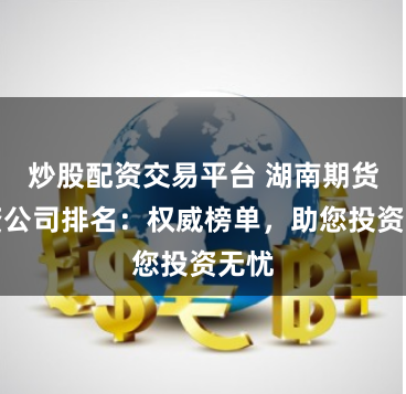 炒股配资交易平台 湖南期货配资公司排名：权威榜单，助您投资无忧
