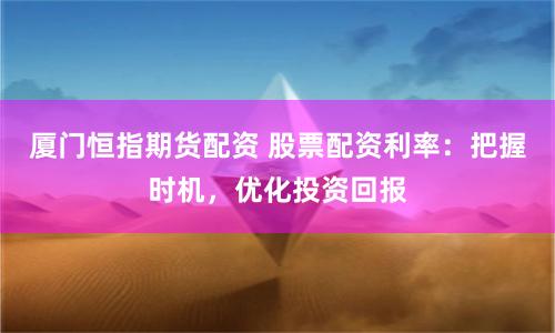 厦门恒指期货配资 股票配资利率：把握时机，优化投资回报