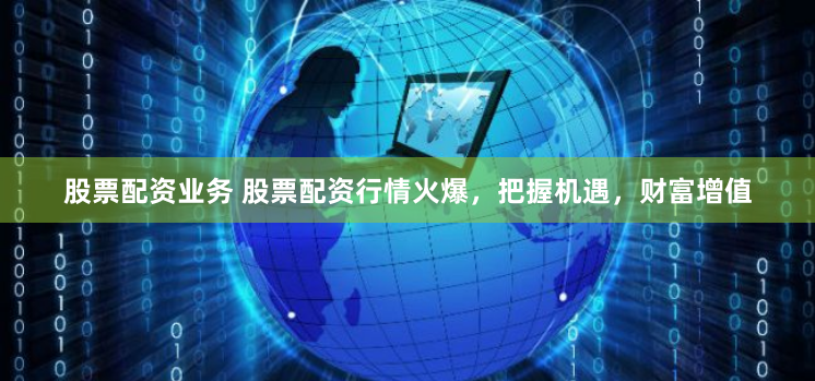 股票配资业务 股票配资行情火爆，把握机遇，财富增值